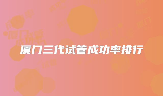 厦门三代试管成功率排行