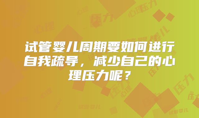 试管婴儿周期要如何进行自我疏导，减少自己的心理压力呢？
