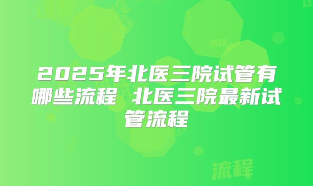 2025年北医三院试管有哪些流程 北医三院最新试管流程
