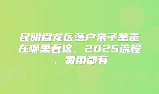 昆明盘龙区落户亲子鉴定在哪里看这,2025流程、费用都有