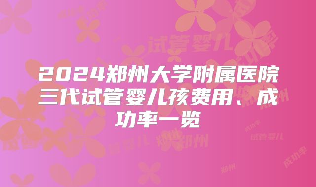 2024郑州大学附属医院三代试管婴儿孩费用、成功率一览