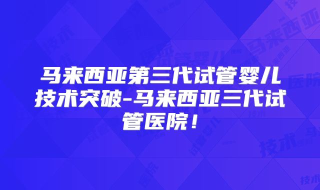 马来西亚第三代试管婴儿技术突破-马来西亚三代试管医院！