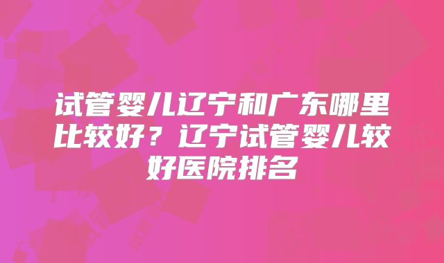试管婴儿辽宁和广东哪里比较好?辽宁试管婴儿较好医院排名