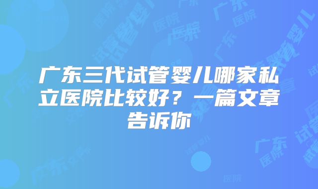 广东三代试管婴儿哪家私立医院比较好？一篇文章告诉你
