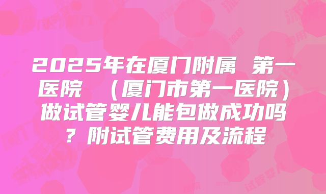 2025年在厦门附属 第一医院 (厦门市第一医院)做试管婴儿能包做成功吗?附试管费用及流程