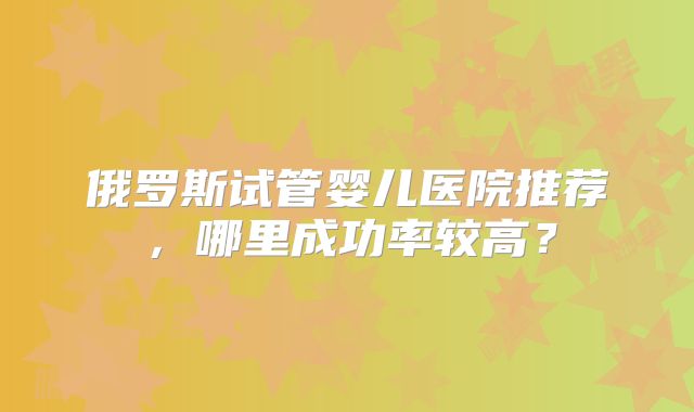 俄罗斯试管婴儿医院推荐，哪里成功率较高？