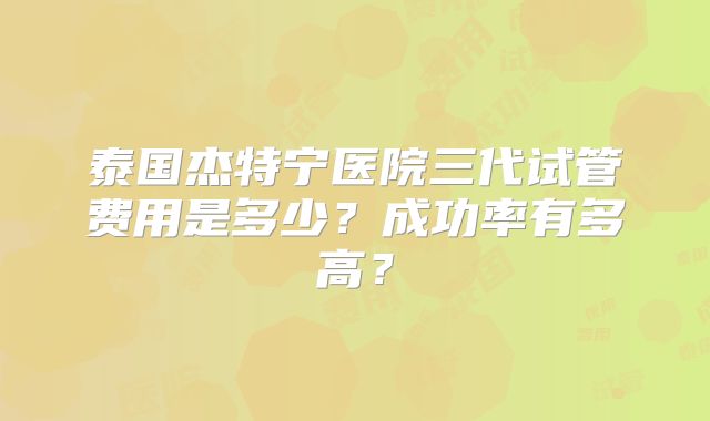 泰国杰特宁医院三代试管费用是多少?成功率有多高?