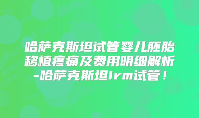 哈萨克斯坦试管婴儿胚胎移植疼痛及费用明细解析-哈萨克斯坦irm试管！