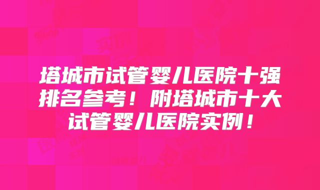 塔城市试管婴儿医院十强排名参考！附塔城市十大试管婴儿医院实例！