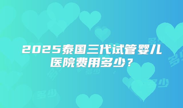 2025泰国三代试管婴儿医院费用多少？