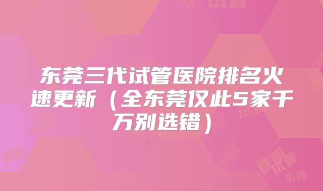 东莞三代试管医院排名火速更新(全东莞仅此5家千万别选错)