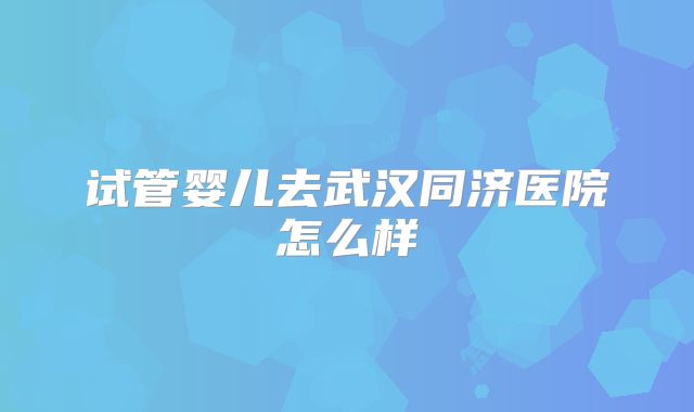试管婴儿去武汉同济医院怎么样