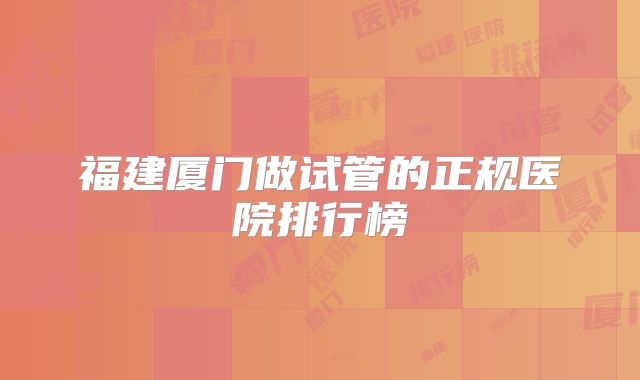 福建厦门做试管的正规医院排行榜