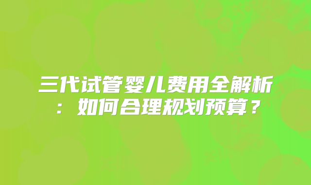 三代试管婴儿费用全解析：如何合理规划预算？