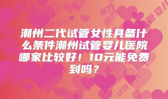 潮州二代试管女性具备什么条件潮州试管婴儿医院哪家比较好!10元能免费到吗?