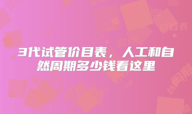 3代试管价目表，人工和自然周期多少钱看这里