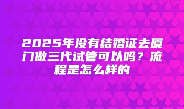 2025年没有结婚证去厦门做三代试管可以吗？流程是怎么样的