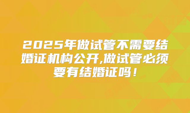2025年做试管不需要结婚证机构公开,做试管必须要有结婚证吗！