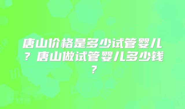 唐山价格是多少试管婴儿?唐山做试管婴儿多少钱?