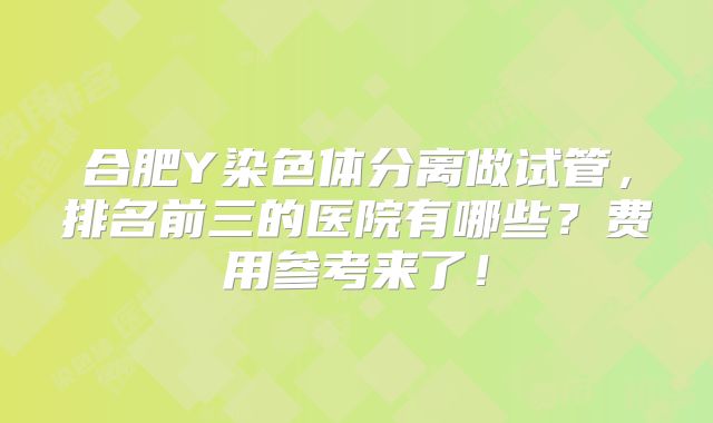 合肥Y染色体分离做试管，排名前三的医院有哪些？费用参考来了！