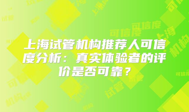 上海试管机构推荐人可信度分析:真实体验者的评价是否可靠?