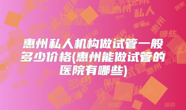 惠州私人机构做试管一般多少价格(惠州能做试管的医院有哪些)
