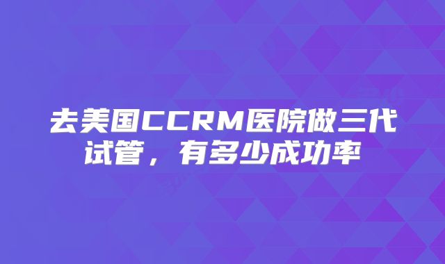 去美国CCRM医院做三代试管，有多少成功率