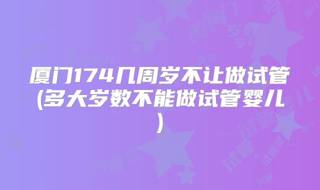厦门174几周岁不让做试管(多大岁数不能做试管婴儿)