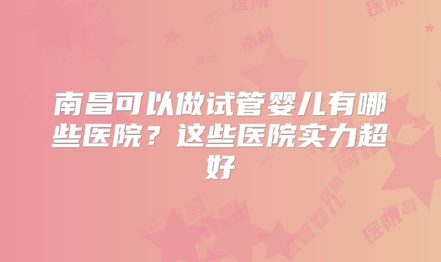 南昌可以做试管婴儿有哪些医院?这些医院实力超好