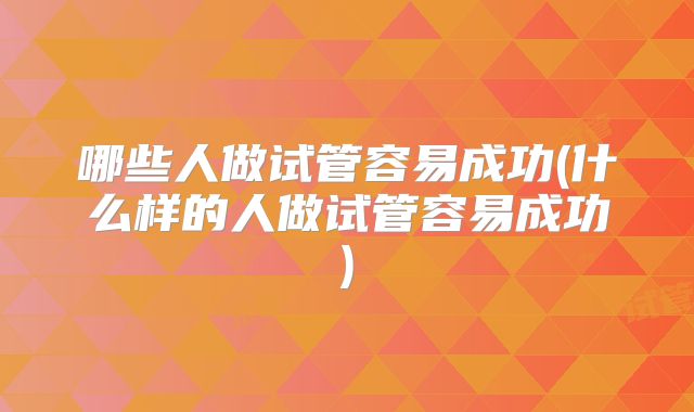 哪些人做试管容易成功(什么样的人做试管容易成功)