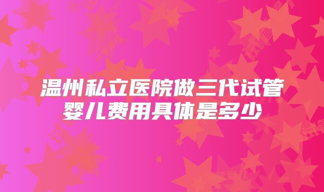 温州私立医院做三代试管婴儿费用具体是多少