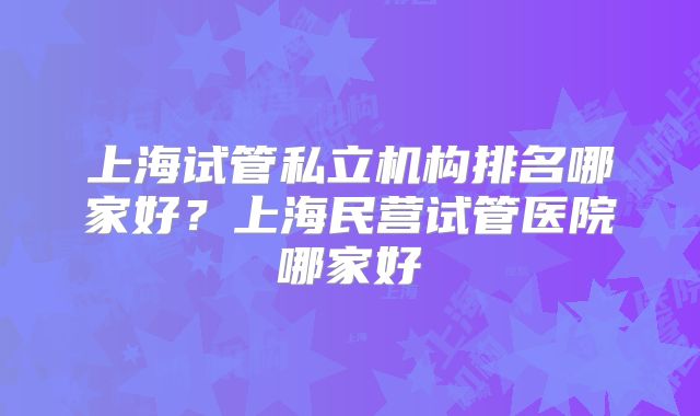 上海试管私立机构排名哪家好？上海民营试管医院哪家好