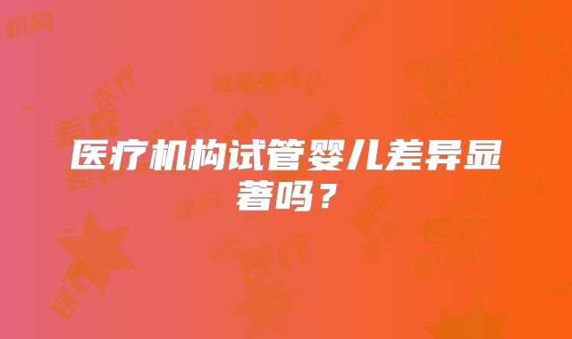 医疗机构试管婴儿差异显著吗？
