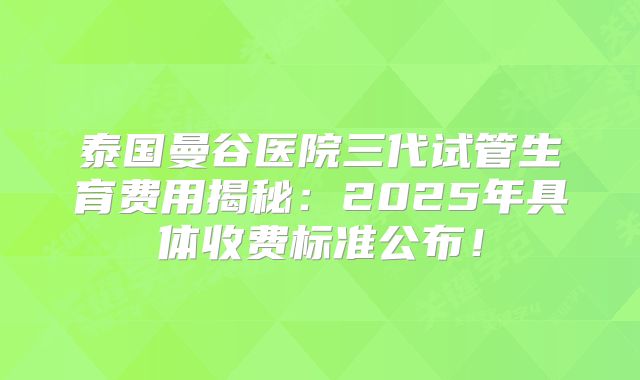 泰国曼谷医院三代试管生育费用揭秘：2025年具体收费标准公布！