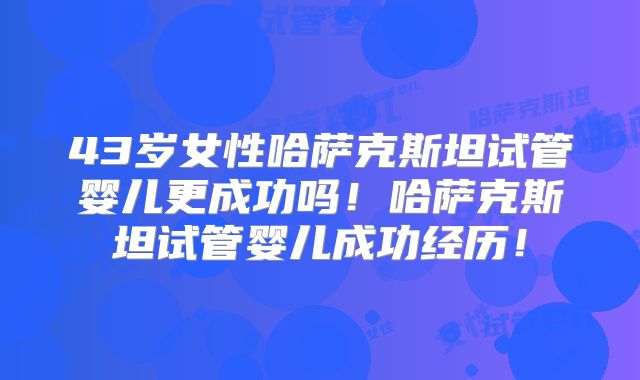 43岁女性哈萨克斯坦试管婴儿更成功吗！哈萨克斯坦试管婴儿成功经历！