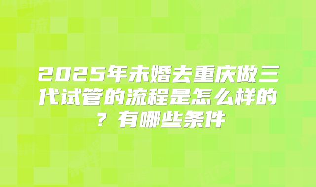 2025年未婚去重庆做三代试管的流程是怎么样的?有哪些条件