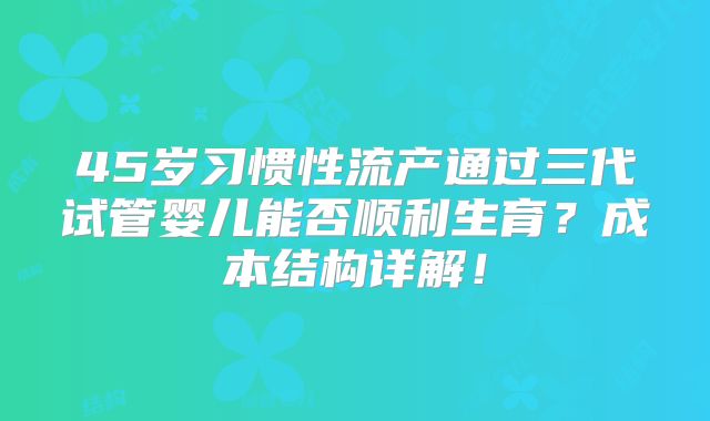 45岁习惯性流产通过三代试管婴儿能否顺利生育？成本结构详解！