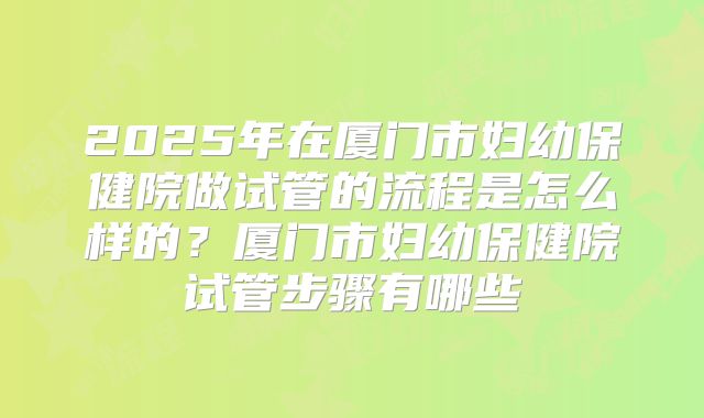 2025年在厦门市妇幼保健院做试管的流程是怎么样的？厦门市妇幼保健院试管步骤有哪些