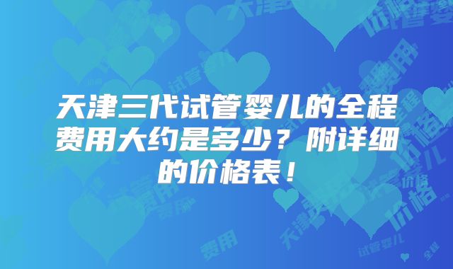 天津三代试管婴儿的全程费用大约是多少？附详细的价格表！