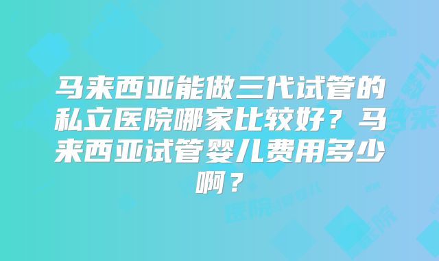 马来西亚能做三代试管的私立医院哪家比较好？马来西亚试管婴儿费用多少啊？