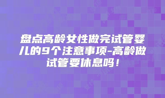 盘点高龄女性做完试管婴儿的9个注意事项-高龄做试管要休息吗!