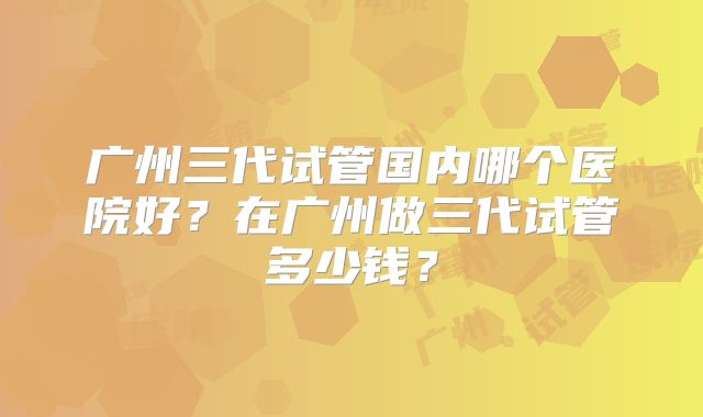 广州三代试管国内哪个医院好？在广州做三代试管多少钱？