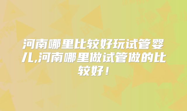 河南哪里比较好玩试管婴儿,河南哪里做试管做的比较好!
