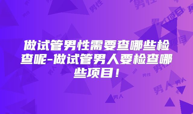 做试管男性需要查哪些检查呢-做试管男人要检查哪些项目!