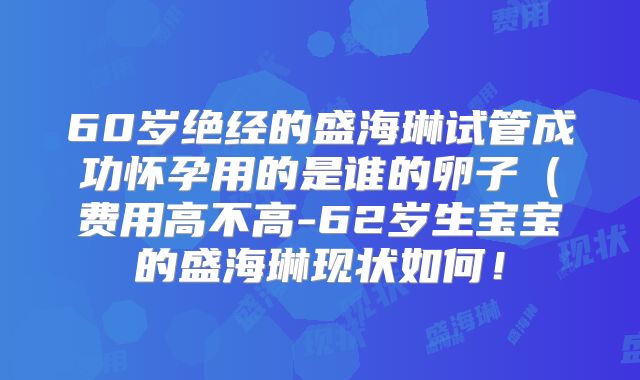 60岁绝经的盛海琳试管成功怀孕用的是谁的卵子(费用高不高-62岁生宝宝的盛海琳现状如何!