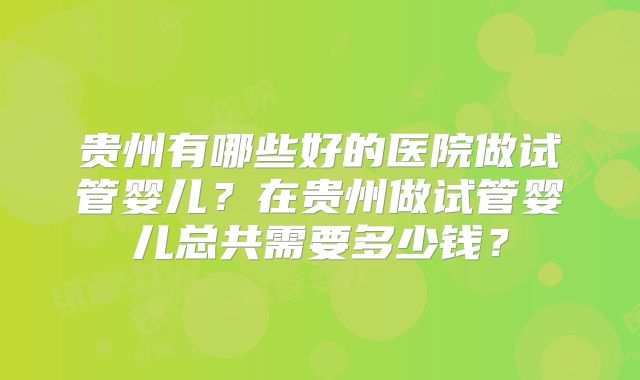 贵州有哪些好的医院做试管婴儿？在贵州做试管婴儿总共需要多少钱？