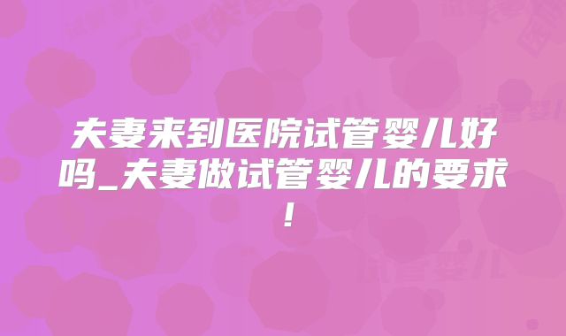 夫妻来到医院试管婴儿好吗_夫妻做试管婴儿的要求!
