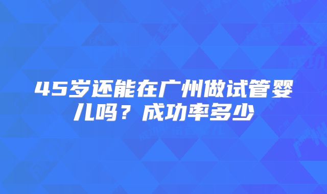 45岁还能在广州做试管婴儿吗？成功率多少