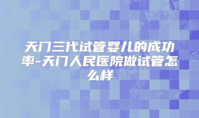 天门三代试管婴儿的成功率-天门人民医院做试管怎么样