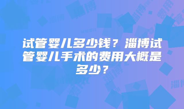试管婴儿多少钱？淄博试管婴儿手术的费用大概是多少？